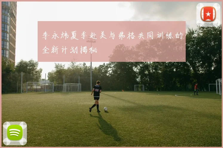 李永炜夏季赴美与弗格共同训练的全新计划揭秘