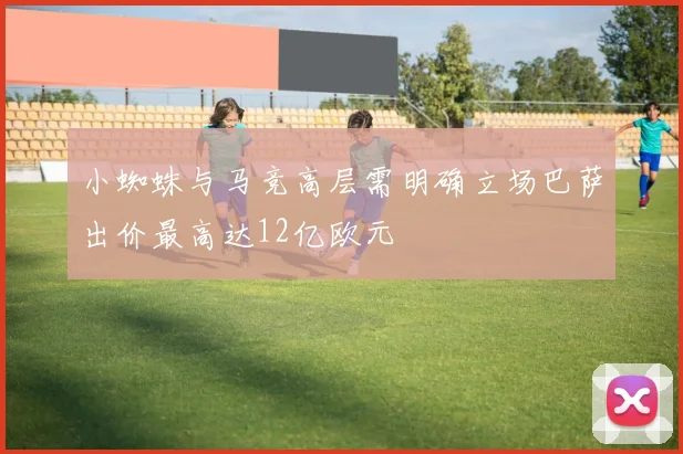 小蜘蛛与马竞高层需明确立场巴萨出价最高达12亿欧元