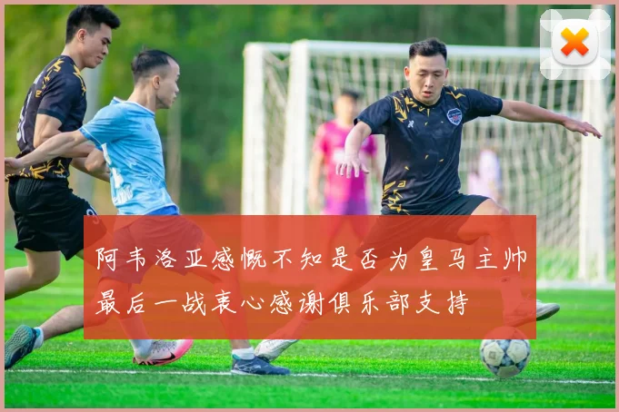 阿韦洛亚感慨不知是否为皇马主帅最后一战衷心感谢俱乐部支持