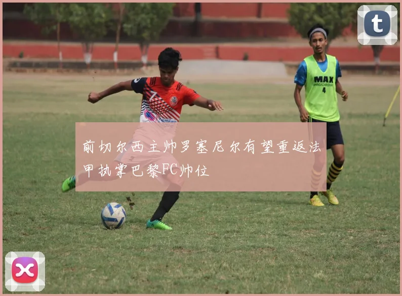 前切尔西主帅罗塞尼尔有望重返法甲执掌巴黎FC帅位