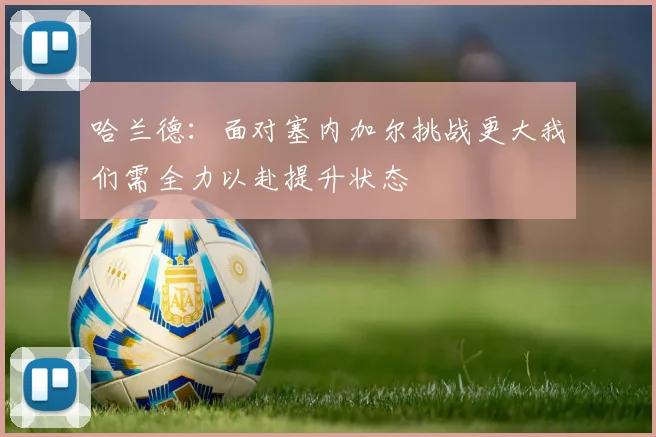 哈兰德：面对塞内加尔挑战更大我们需全力以赴提升状态