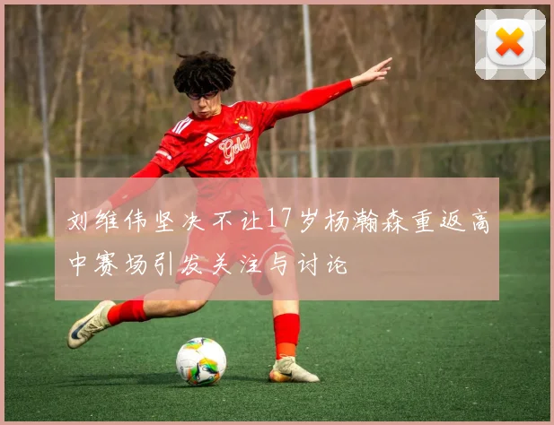 刘维伟坚决不让17岁杨瀚森重返高中赛场引发关注与讨论