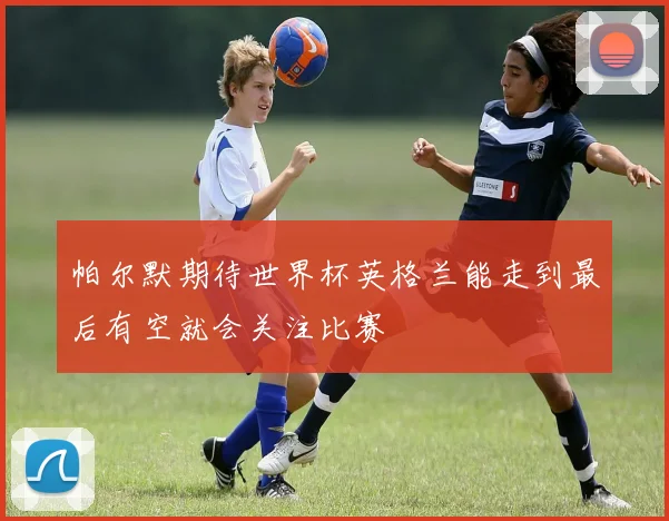 帕尔默期待世界杯英格兰能走到最后有空就会关注比赛