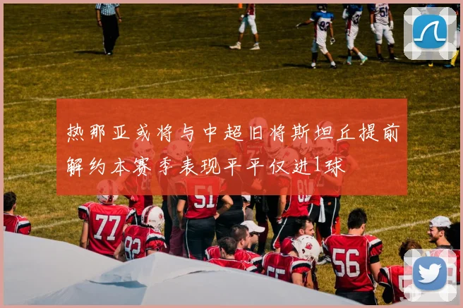 热那亚或将与中超旧将斯坦丘提前解约本赛季表现平平仅进1球