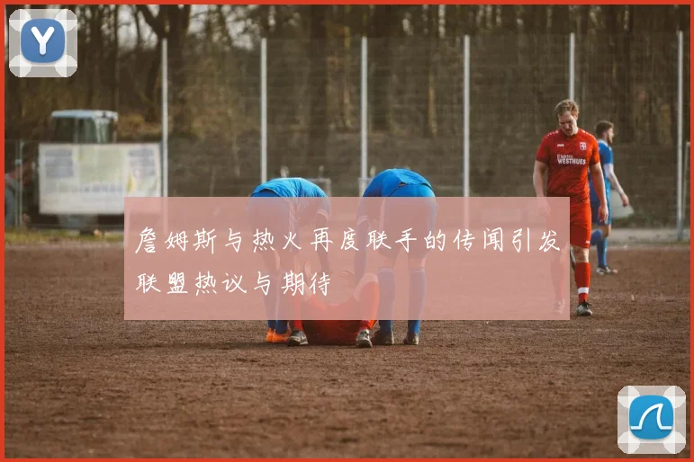 詹姆斯与热火再度联手的传闻引发联盟热议与期待