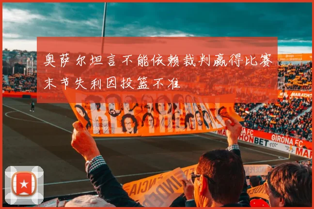 奥萨尔坦言不能依赖裁判赢得比赛末节失利因投篮不准