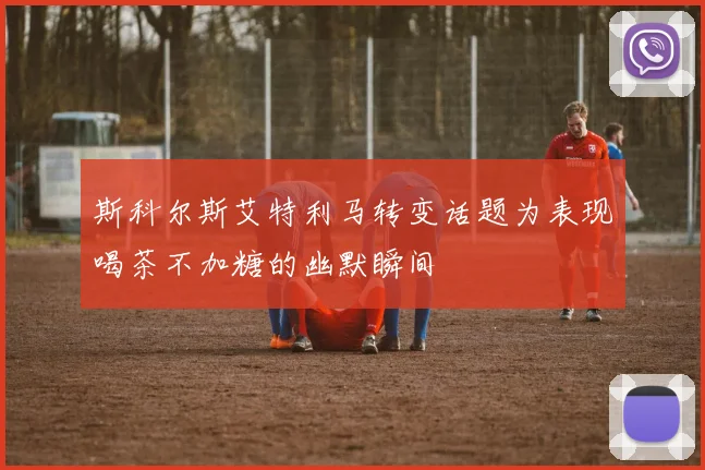 斯科尔斯艾特利马转变话题为表现喝茶不加糖的幽默瞬间