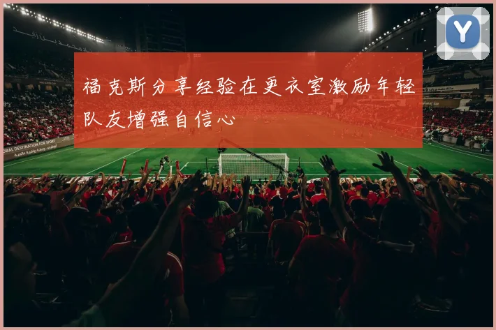 福克斯分享经验在更衣室激励年轻队友增强自信心