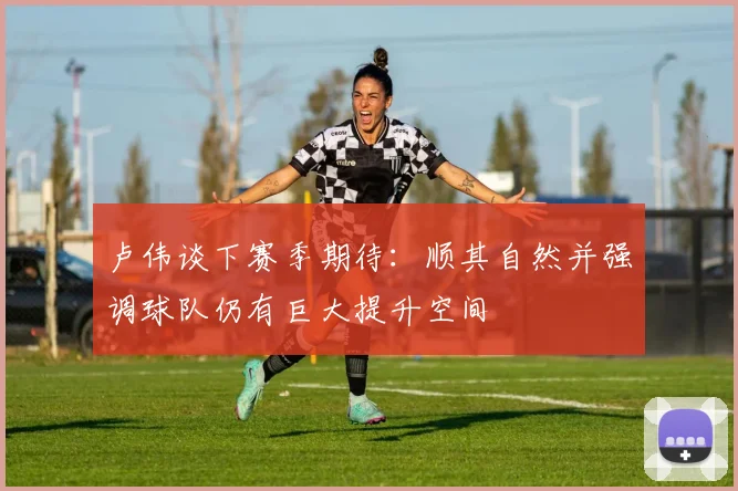 卢伟谈下赛季期待：顺其自然并强调球队仍有巨大提升空间
