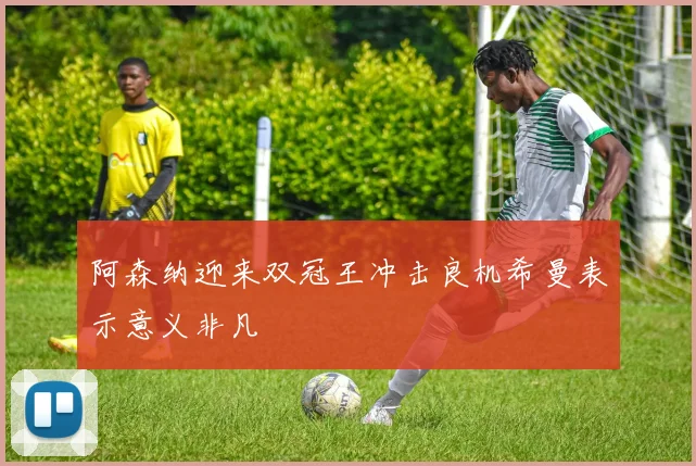 阿森纳迎来双冠王冲击良机希曼表示意义非凡