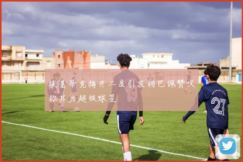 埃基蒂克梅开二度引发姆巴佩赞叹称其为超级球星