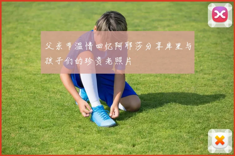 父亲节温情回忆阿耶莎分享库里与孩子们的珍贵老照片