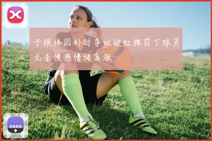 于根伟因补时争议被红牌罚下球员无奈愤懑情绪高涨