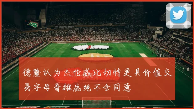 德隆认为杰伦威比切特更具价值交易字母哥雄鹿绝不会同意
