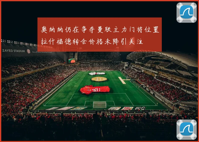 奥纳纳仍在争夺曼联主力门将位置拉什福德转会价格未降引关注