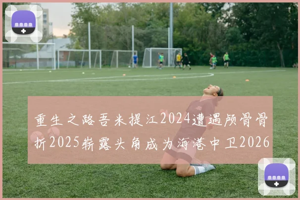重生之路吾米提江2024遭遇颅骨骨折2025崭露头角成为海港中卫2026冲击U23冠军