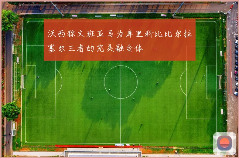 沃西称文班亚马为库里科比比尔拉塞尔三者的完美融合体