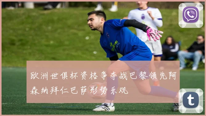 欧洲世俱杯资格争夺战巴黎领先阿森纳拜仁巴萨形势乐观