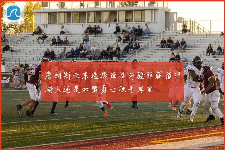 詹姆斯未来选择面临考验降薪留守湖人还是加盟勇士联手库里