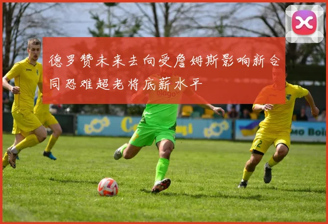 德罗赞未来去向受詹姆斯影响新合同恐难超老将底薪水平
